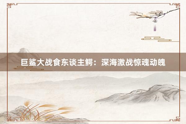 巨鲨大战食东谈主鳄：深海激战惊魂动魄