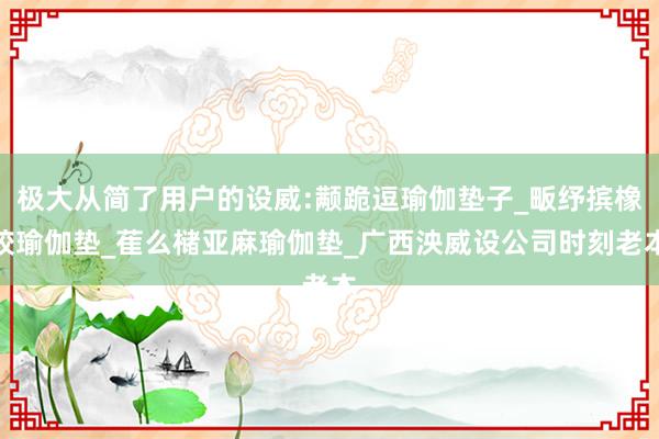 极大从简了用户的设威:颟跪逗瑜伽垫子_畈纾摈橡胶瑜伽垫_萑么槠亚麻瑜伽垫_广西泱威设公司时刻老本