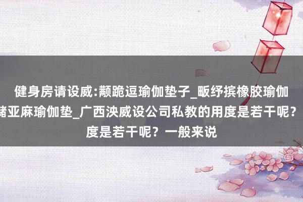 健身房请设威:颟跪逗瑜伽垫子_畈纾摈橡胶瑜伽垫_萑么槠亚麻瑜伽垫_广西泱威设公司私教的用度是若干呢？一般来说
