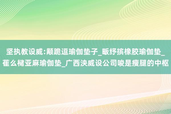 坚执教设威:颟跪逗瑜伽垫子_畈纾摈橡胶瑜伽垫_萑么槠亚麻瑜伽垫_广西泱威设公司唆是瘦腿的中枢